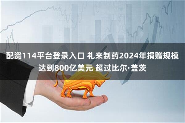 配资114平台登录入口 礼来制药2024年捐赠规模达到800亿美元 超过比尔·盖茨