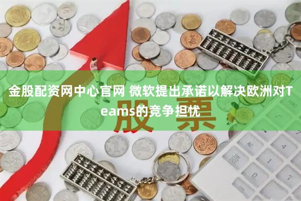 金股配资网中心官网 微软提出承诺以解决欧洲对Teams的竞争担忧