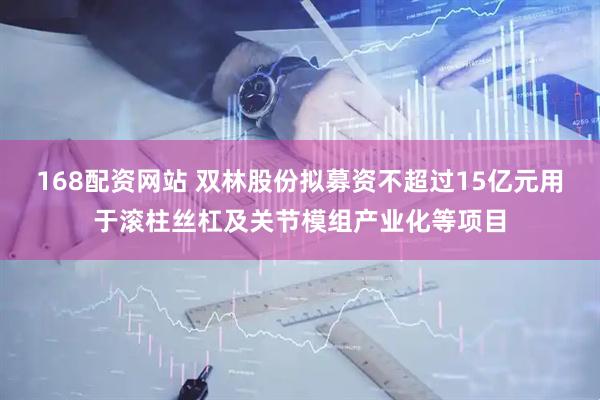 168配资网站 双林股份拟募资不超过15亿元用于滚柱丝杠及关节模组产业化等项目