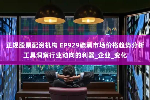 正规股票配资机构 EP929碳黑市场价格趋势分析工具洞察行业动向的利器_企业_变化