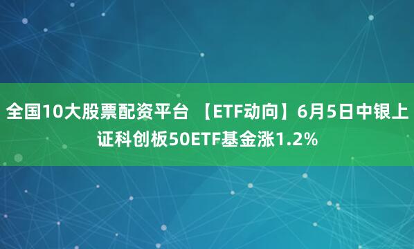 全国10大股票配资平台 【ETF动向】6月5日中银上证科创板50ETF基金涨1.2%