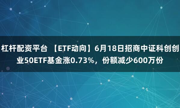杠杆配资平台 【ETF动向】6月18日招商中证科创创业50ETF基金涨0.73%，份额减少600万份