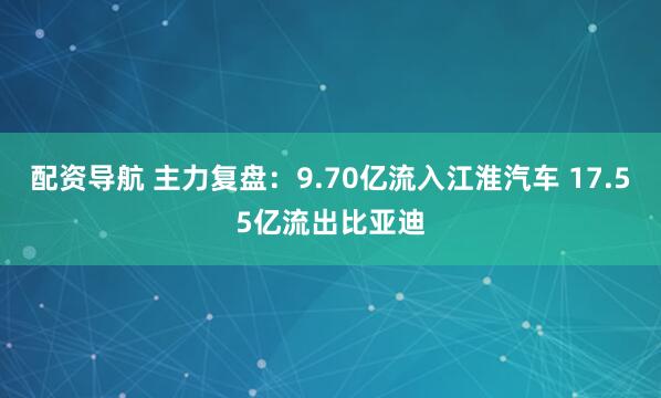 配资导航 主力复盘：9.70亿流入江淮汽车 17.55亿流出比亚迪