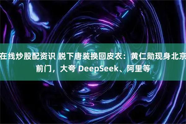 在线炒股配资识 脱下唐装换回皮衣：黄仁勋现身北京前门，大夸 DeepSeek、阿里等