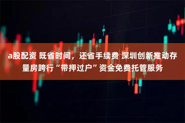 a股配资 既省时间，还省手续费 深圳创新推动存量房跨行“带押过户”资金免费托管服务