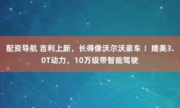 配资导航 吉利上新，长得像沃尔沃豪车 ！媲美3.0T动力，10万级带智能驾驶