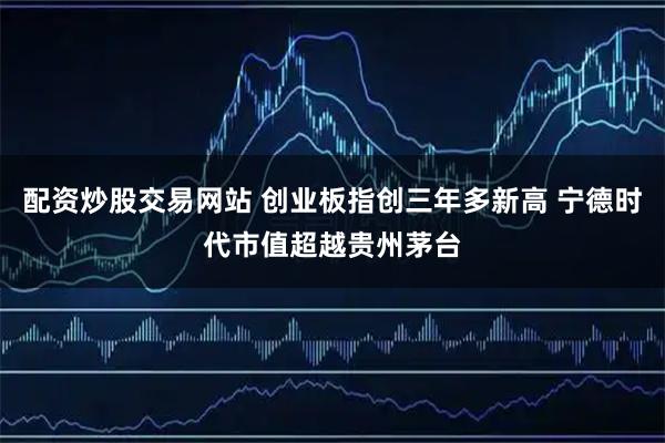配资炒股交易网站 创业板指创三年多新高 宁德时代市值超越贵州茅台