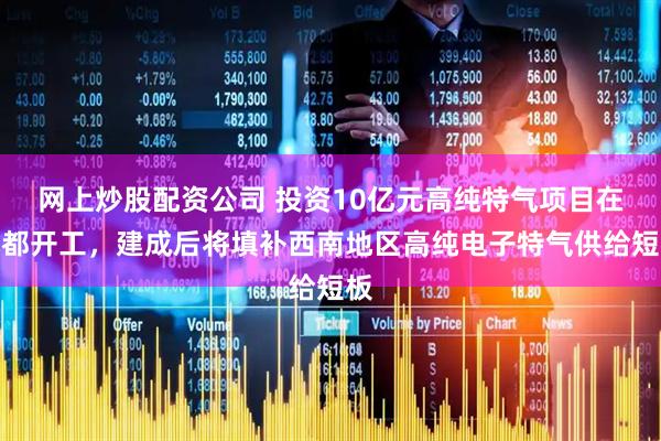 网上炒股配资公司 投资10亿元高纯特气项目在成都开工，建成后将填补西南地区高纯电子特气供给短板