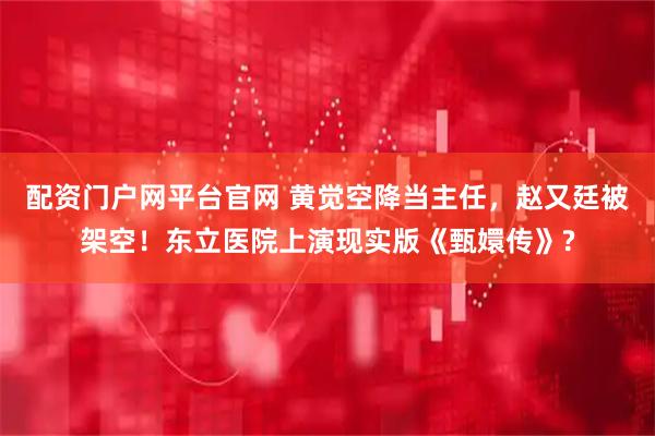 配资门户网平台官网 黄觉空降当主任，赵又廷被架空！东立医院上演现实版《甄嬛传》?