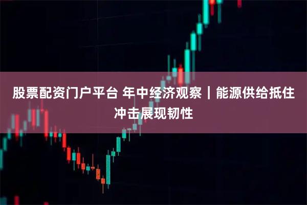 股票配资门户平台 年中经济观察｜能源供给抵住冲击展现韧性