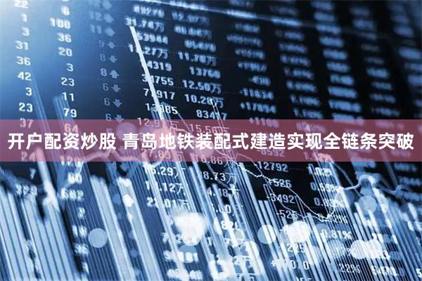 开户配资炒股 青岛地铁装配式建造实现全链条突破